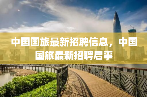 中(zhong)國國旅最(zui)新招聘(pin)信(xin)息，中(zhong)國國旅最(zui)新招聘(pin)啟(qi)事