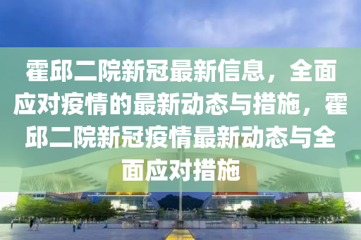 霍(huo)邱(qiu)二(er)院(yuan)新(xin)冠最(zui)新信(xin)息，全(quan)麵應對(dui)疫(yi)情的(de)最(zui)新(xin)動(dong)態(tai)與(yu)措(cuo)施，霍(huo)邱二院(yuan)新(xin)冠疫(yi)情最新(xin)動(dong)態與全(quan)麵(mian)應(ying)對(dui)措(cuo)施