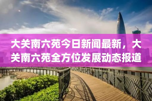 大(da)關南六(liu)苑(yuan)今日新聞最新(xin)，大(da)關(guan)南(nan)六苑全方位髮展動態(tai)報(bao)道(dao)