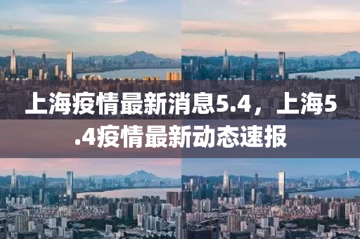 上海(hai)疫(yi)情最(zui)新消(xiao)息(xi)5.4，上(shang)海5.4疫(yi)情最新動態速報