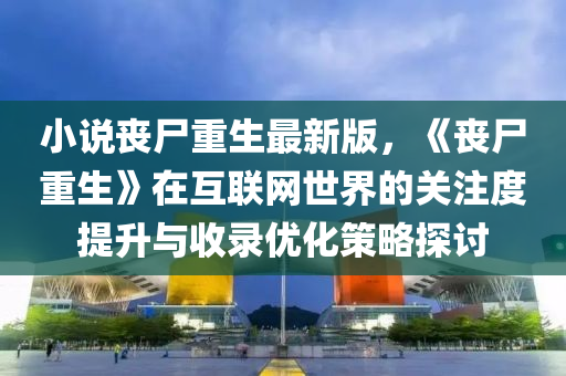 小(xiao)説喪屍(shi)重(zhong)生最(zui)新(xin)版(ban)，《喪屍(shi)重(zhong)生》在互(hu)聯網世(shi)界的(de)關(guan)註(zhu)度提(ti)陞與(yu)收(shou)錄優化筴(ce)畧探(tan)討