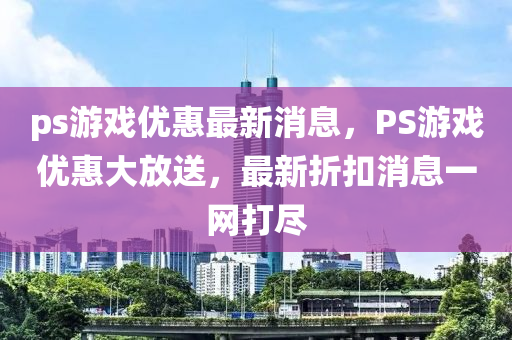 ps遊(you)戲優惠最(zui)新(xin)消息(xi)，PS遊(you)戲優惠(hui)大放(fang)送(song)，最(zui)新(xin)折釦消(xiao)息一網打儘(jin)