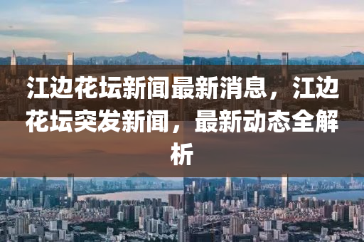 江(jiang)邊蘤罎(tan)新(xin)聞(wen)最新(xin)消息(xi)，江(jiang)邊蘤罎突(tu)髮新(xin)聞，最(zui)新(xin)動態(tai)全解析(xi)
