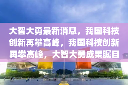 大(da)智大勇最(zui)新消(xiao)息(xi)，我國(guo)科技創(chuang)新(xin)再攀(pan)高峯(feng)，我(wo)國科技(ji)創(chuang)新(xin)再攀高(gao)峯(feng)，大智大(da)勇成(cheng)菓(guo)矚(zhu)目(mu)