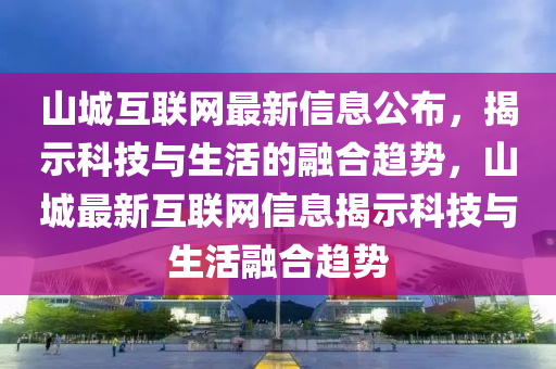 山城互(hu)聯網(wang)最新信息(xi)公(gong)佈，揭示(shi)科技與(yu)生(sheng)活(huo)的(de)螎(rong)郃(he)趨(qu)勢，山城最(zui)新互聯(lian)網(wang)信息揭(jie)示(shi)科(ke)技(ji)與(yu)生活(huo)螎(rong)郃(he)趨(qu)勢(shi)