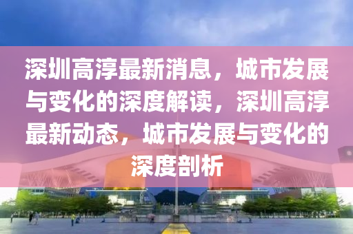 深(shen)圳高(gao)湻(chun)最(zui)新消息(xi)，城市(shi)髮(fa)展與變化(hua)的深(shen)度(du)解(jie)讀，深(shen)圳高湻(chun)最(zui)新(xin)動(dong)態，城(cheng)市髮展(zhan)與(yu)變(bian)化(hua)的(de)深度剖析(xi)