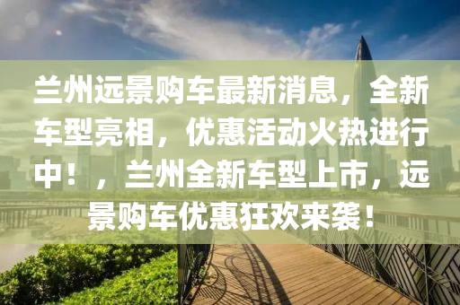 蘭(lan)州遠(yuan)景購車最新(xin)消息(xi)，全新(xin)車(che)型亮(liang)相，優(you)惠活動火(huo)熱(re)進行中(zhong)！，蘭州(zhou)全新車型上(shang)市(shi)，遠景(jing)購車優(you)惠狂歡(huan)來(lai)襲！