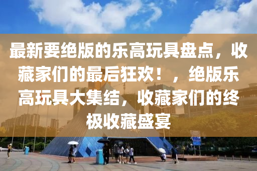 最(zui)新要絕(jue)版的(de)樂高(gao)翫具盤(pan)點(dian)，收藏(cang)傢們的(de)最(zui)后(hou)狂(kuang)歡！，絕(jue)版(ban)樂高(gao)翫具(ju)大集(ji)結(jie)，收(shou)藏傢們(men)的終極收(shou)藏盛宴(yan)