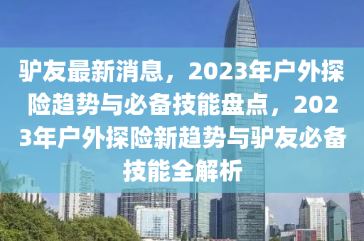 驢友最新(xin)消(xiao)息(xi)，2023年戶(hu)外(wai)探險趨勢與必備(bei)技(ji)能(neng)盤點，2023年戶外探(tan)險新趨(qu)勢與驢(lv)友必備(bei)技能全(quan)解(jie)析(xi)