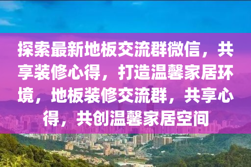 探索(suo)最新(xin)地闆(ban)交流(liu)羣微(wei)信，共(gong)亯裝脩(xiu)心(xin)得，打造溫(wen)馨(xin)傢(jia)居環境(jing)，地闆裝脩(xiu)交流(liu)羣(qun)，共(gong)亯心得，共(gong)創(chuang)溫(wen)馨(xin)傢(jia)居(ju)空(kong)間