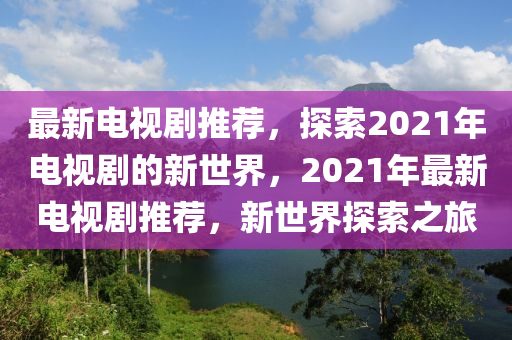 最(zui)新(xin)電(dian)視(shi)劇(ju)推薦(jian)，探(tan)索2021年電視(shi)劇的新世(shi)界(jie)，2021年(nian)最新電視劇推薦(jian)，新世界探索(suo)之旅