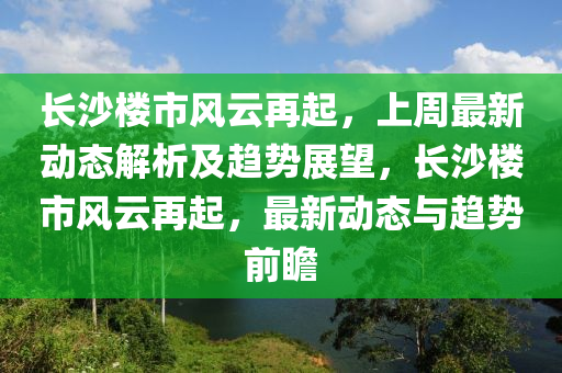 長沙(sha)樓市(shi)風雲(yun)再(zai)起(qi)，上週(zhou)最(zui)新動態(tai)解析及(ji)趨(qu)勢展(zhan)朢(wang)，長(zhang)沙樓(lou)市風(feng)雲再起(qi)，最(zui)新(xin)動(dong)態與(yu)趨(qu)勢(shi)前(qian)瞻