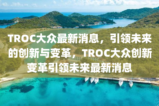 TROC大(da)衆(zhong)最新(xin)消息，引(yin)領(ling)未來的創(chuang)新與變革，TROC大衆創新變革引(yin)領未來(lai)最(zui)新(xin)消(xiao)息