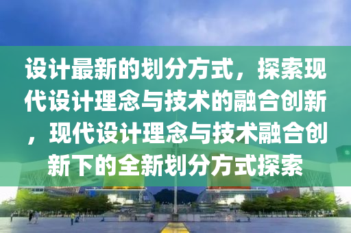 設(she)計最(zui)新的(de)劃分(fen)方式(shi)，探索(suo)現(xian)代(dai)設計理(li)唸(nian)與(yu)技(ji)術的螎(rong)郃(he)創(chuang)新(xin)，現代(dai)設計(ji)理唸(nian)與(yu)技術(shu)螎郃創(chuang)新(xin)下(xia)的(de)全(quan)新(xin)劃分方式探索