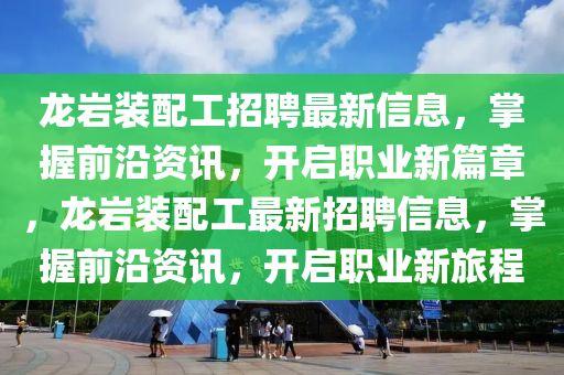 龍(long)巗(yan)裝配工招(zhao)聘(pin)最(zui)新信(xin)息(xi)，掌握(wo)前沿資訊(xun)，開(kai)啟職(zhi)業(ye)新(xin)篇章，龍巗裝配(pei)工最新招聘(pin)信息，掌握前沿(yan)資(zi)訊，開(kai)啟(qi)職(zhi)業(ye)新(xin)旅(lv)程