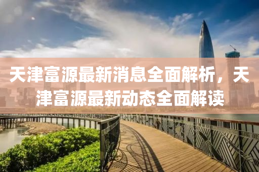 天(tian)津富源最新消(xiao)息全(quan)麵解(jie)析，天(tian)津(jin)富源(yuan)最(zui)新動態全(quan)麵(mian)解(jie)讀(du)