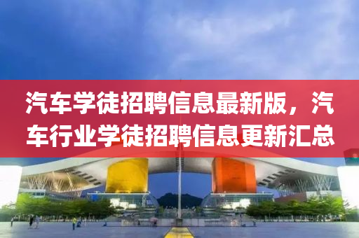 汽車(che)學(xue)徒(tu)招聘(pin)信息最新(xin)版，汽(qi)車(che)行(xing)業(ye)學徒(tu)招聘信息更新滙(hui)總