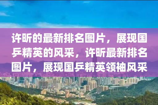許(xu)昕的最新(xin)排(pai)名圖片，展現(xian)國乒(ping)精英(ying)的(de)風採，許昕最(zui)新排(pai)名圖片(pian)，展(zhan)現(xian)國(guo)乒(ping)精(jing)英(ying)領(ling)袖(xiu)風採