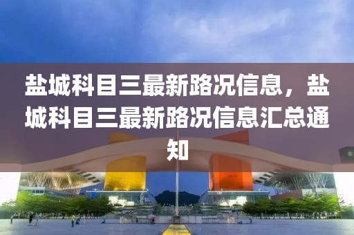 鹽城科目三最(zui)新路(lu)況信息(xi)，鹽城科目(mu)三(san)最(zui)新路(lu)況信(xin)息滙(hui)總(zong)通知