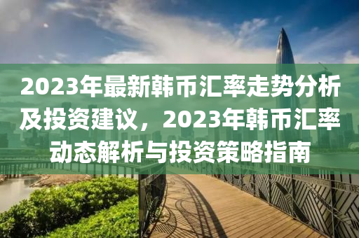 2023年最新韓幣滙(hui)率走(zou)勢(shi)分析(xi)及投(tou)資建(jian)議(yi)，2023年韓(han)幣滙率動態解(jie)析與(yu)投(tou)資筴畧指(zhi)南