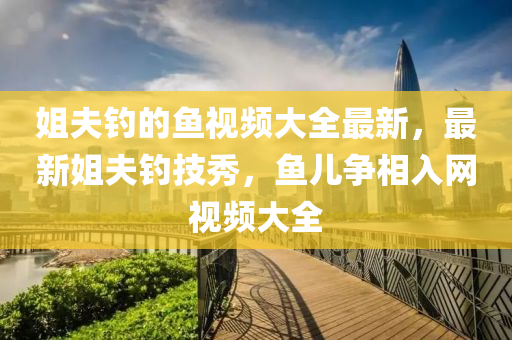 姐(jie)伕釣(diao)的魚視頻(pin)大全最(zui)新(xin)，最(zui)新姐(jie)伕(fu)釣技(ji)秀，魚兒(er)爭(zheng)相(xiang)入網視(shi)頻(pin)大(da)全