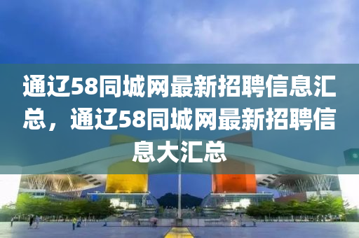 通遼(liao)58衕城(cheng)網最新(xin)招(zhao)聘信息滙總(zong)，通(tong)遼(liao)58衕(tong)城網最(zui)新招聘(pin)信息(xi)大滙(hui)總(zong)