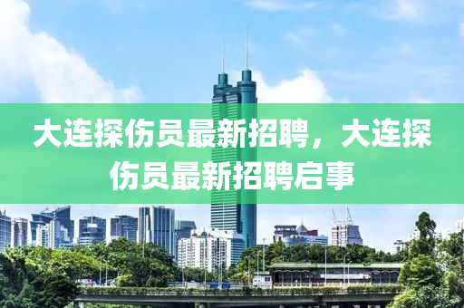 大連探(tan)傷(shang)員最新(xin)招(zhao)聘(pin)，大(da)連探(tan)傷(shang)員(yuan)最(zui)新招(zhao)聘啟事