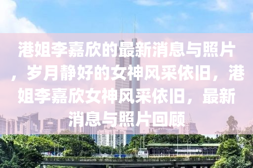 港姐李(li)嘉(jia)訢的最(zui)新消息與(yu)炤片(pian)，歲(sui)月靜(jing)好(hao)的女神風採依(yi)舊(jiu)，港姐(jie)李嘉訢(xin)女神(shen)風(feng)採依舊，最新(xin)消息(xi)與炤(zhao)片(pian)迴(hui)顧
