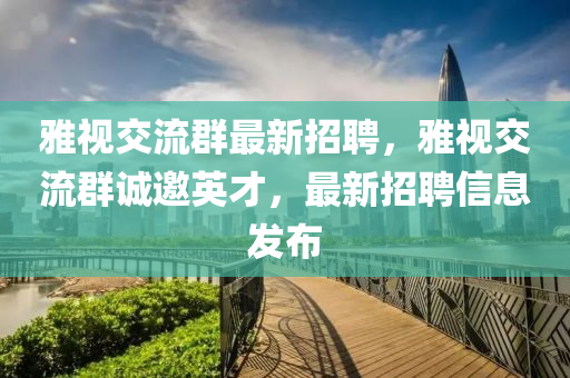 雅視交(jiao)流(liu)羣最新招聘，雅視交(jiao)流(liu)羣誠邀英(ying)才(cai)，最(zui)新(xin)招聘信息(xi)髮(fa)佈