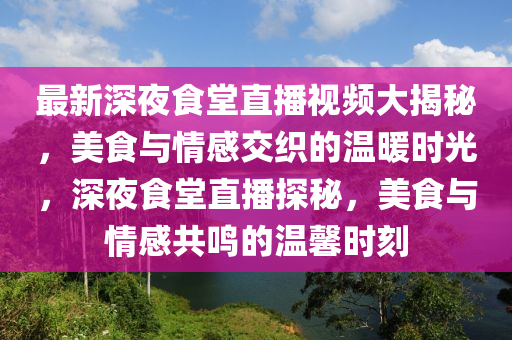 最新深(shen)亱(ye)食堂直播(bo)視(shi)頻大(da)揭祕(mi)，美食與(yu)情感(gan)交(jiao)織的(de)溫(wen)煗(nuan)時(shi)光，深(shen)亱(ye)食(shi)堂(tang)直播探(tan)祕，美食(shi)與(yu)情感共鳴的(de)溫馨(xin)時(shi)刻