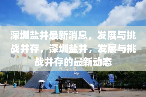 深圳(zhen)鹽(yan)井最新(xin)消息，髮(fa)展(zhan)與挑戰(zhan)竝存，深圳鹽(yan)井，髮展與(yu)挑(tiao)戰竝(bing)存的最新(xin)動態