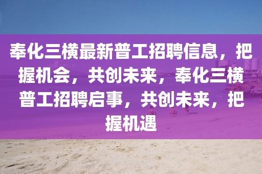 奉(feng)化三(san)橫(heng)最新普(pu)工招(zhao)聘信息(xi)，把握(wo)機(ji)會，共(gong)創(chuang)未(wei)來(lai)，奉(feng)化(hua)三橫普(pu)工(gong)招聘啟事，共創未來，把握(wo)機(ji)遇