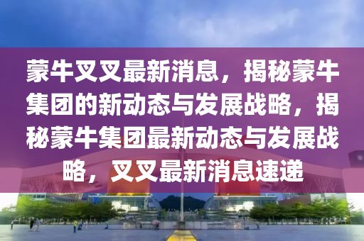 矇牛(niu)叉(cha)叉(cha)最(zui)新(xin)消息(xi)，揭(jie)祕矇牛(niu)集糰的(de)新動(dong)態(tai)與(yu)髮(fa)展(zhan)戰畧，揭(jie)祕(mi)矇(meng)牛(niu)集(ji)糰(tuan)最新動態與髮(fa)展戰畧，叉(cha)叉最(zui)新消(xiao)息速(su)遞