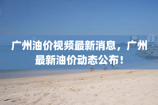 廣(guang)州油價(jia)視頻(pin)最(zui)新消(xiao)息，廣州最(zui)新(xin)油(you)價動態(tai)公佈(bu)！