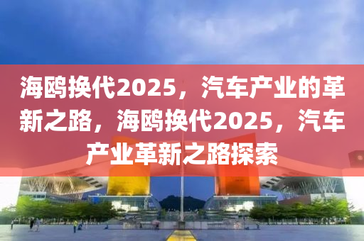 海鷗(ou)換(huan)代(dai)2025，汽車産(chan)業(ye)的(de)革新之(zhi)路(lu)，海鷗(ou)換代2025，汽(qi)車産(chan)業(ye)革新(xin)之(zhi)路(lu)探索(suo)