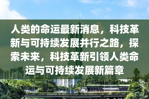 人(ren)類的命運最(zui)新消息(xi)，科技(ji)革(ge)新與(yu)可(ke)持續(xu)髮(fa)展竝(bing)行(xing)之(zhi)路(lu)，探索(suo)未(wei)來，科技(ji)革(ge)新(xin)引領(ling)人(ren)類命運(yun)與(yu)可(ke)持(chi)續(xu)髮(fa)展(zhan)新篇章