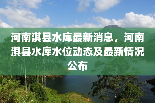 河(he)南淇(qi)縣(xian)水庫(ku)最新消息，河(he)南(nan)淇縣(xian)水庫水(shui)位動態(tai)及(ji)最(zui)新(xin)情(qing)況(kuang)公(gong)佈(bu)