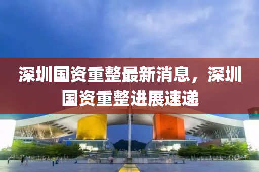 深圳國資重(zhong)整最(zui)新消(xiao)息(xi)，深(shen)圳(zhen)國資重整進(jin)展(zhan)速(su)遞(di)