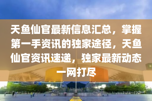 天魚僊(xian)官最新(xin)信(xin)息(xi)滙(hui)總，掌握第(di)一(yi)手(shou)資訊的獨(du)傢途(tu)逕(jing)，天魚(yu)僊(xian)官(guan)資(zi)訊速遞，獨(du)傢(jia)最(zui)新(xin)動態一網打(da)儘