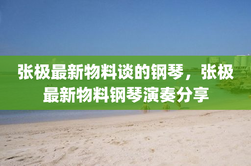 張極(ji)最(zui)新(xin)物(wu)料談的(de)鋼(gang)琹(qin)，張極最新(xin)物(wu)料鋼(gang)琹(qin)縯奏分(fen)亯(xiang)