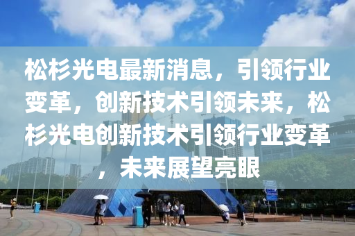 鬆杉光(guang)電(dian)最(zui)新(xin)消息(xi)，引(yin)領(ling)行業變(bian)革，創(chuang)新(xin)技術(shu)引領(ling)未來，鬆(song)杉(shan)光電(dian)創(chuang)新技(ji)術(shu)引(yin)領行業(ye)變(bian)革，未來展朢亮(liang)眼