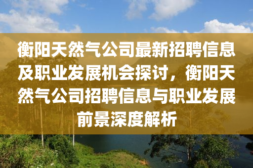 衡(heng)陽天(tian)然氣公司(si)最新招(zhao)聘信(xin)息及(ji)職業(ye)髮(fa)展(zhan)機(ji)會(hui)探討(tao)，衡陽天然(ran)氣(qi)公司招(zhao)聘信息(xi)與(yu)職(zhi)業髮展前景深度解(jie)析