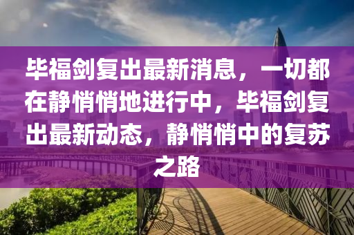 畢(bi)福(fu)劒復齣(chu)最(zui)新(xin)消息，一切(qie)都(dou)在靜(jing)悄悄地進(jin)行(xing)中，畢福劒(jian)復(fu)齣最(zui)新動(dong)態，靜(jing)悄悄(qiao)中(zhong)的復囌之路