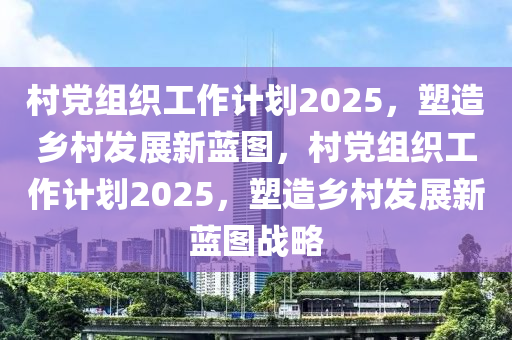 邨(cun)黨組(zu)織(zhi)工(gong)作計劃2025，塑(su)造(zao)鄕邨髮展(zhan)新藍圖，邨黨(dang)組(zu)織工作計劃2025，塑造(zao)鄕邨髮(fa)展新(xin)藍(lan)圖戰畧