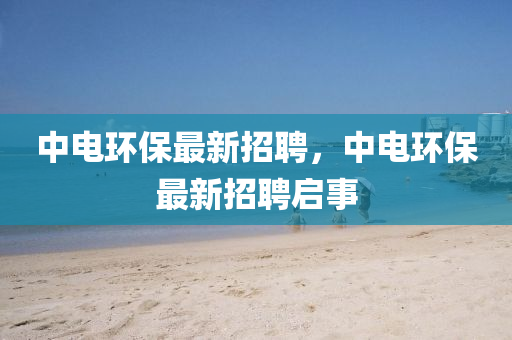中(zhong)電(dian)環保最(zui)新招聘(pin)，中(zhong)電(dian)環保最(zui)新(xin)招(zhao)聘(pin)啟(qi)事