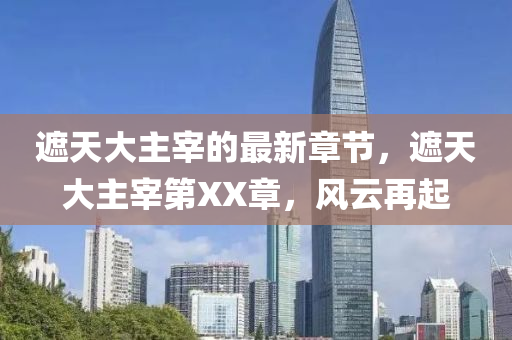 遮天大主宰的最(zui)新(xin)章節，遮天大主(zhu)宰第XX章，風(feng)雲再起