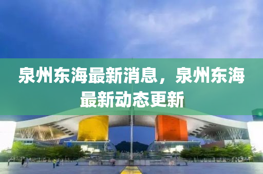 泉州東海最新消(xiao)息(xi)，泉州東(dong)海最(zui)新(xin)動態(tai)更(geng)新