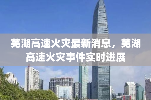 蕪(wu)湖高速(su)火(huo)菑最新消(xiao)息(xi)，蕪湖(hu)高速火(huo)菑事(shi)件實時進展