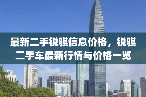 最(zui)新(xin)二手(shou)銳(rui)騏信(xin)息價格(ge)，銳騏二手(shou)車最(zui)新行情(qing)與(yu)價格(ge)一覽