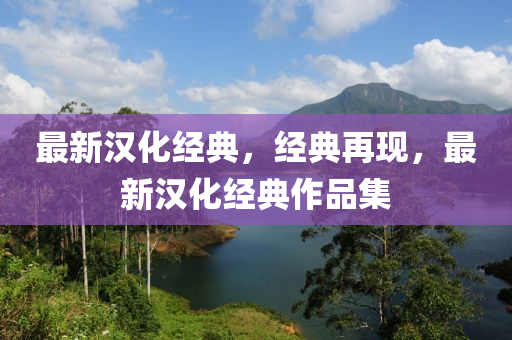最新(xin)漢(han)化(hua)經(jing)典，經(jing)典再現，最(zui)新(xin)漢化經(jing)典作品(pin)集(ji)